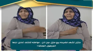 جازان تشهد فضيحة بيع منزل دون إذن.. مواطنة تكشف تحايل ابنها المجهول العلاقة !